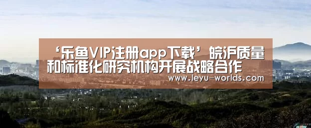 ‘乐鱼VIP注册app下载’皖沪质量和标准化研究机构开展战略合作