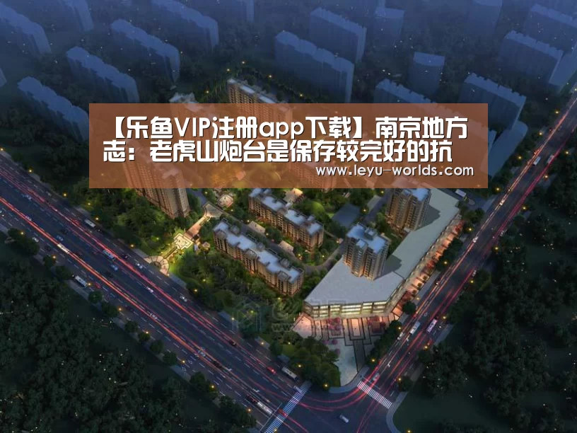 【乐鱼VIP注册app下载】南京地方志:老虎山炮台是保存较完好的抗战炮台遗迹